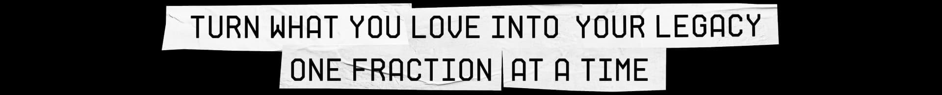 TURN WHAT YOU LOVE INTO YOUR LEGACY ONE FRACTION AT A TIME